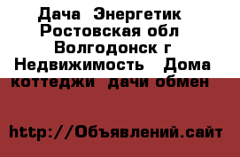 Дача  Энергетик - Ростовская обл., Волгодонск г. Недвижимость » Дома, коттеджи, дачи обмен   
